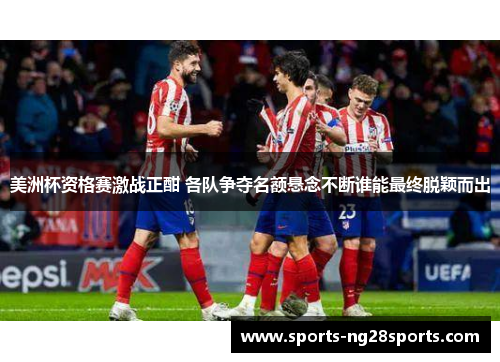 美洲杯资格赛激战正酣 各队争夺名额悬念不断谁能最终脱颖而出