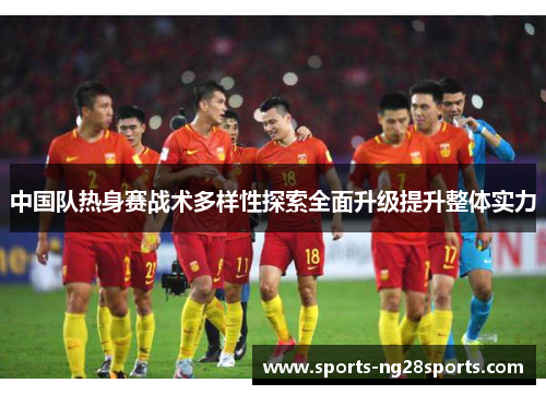 中国队热身赛战术多样性探索全面升级提升整体实力