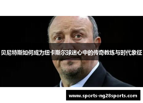 贝尼特斯如何成为纽卡斯尔球迷心中的传奇教练与时代象征